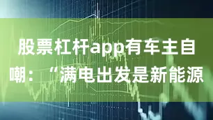 股票杠杆app有车主自嘲：“满电出发是新能源