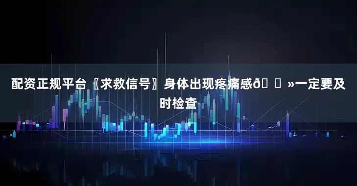 配资正规平台〖求救信号〗身体出现疼痛感👻一定要及时检查