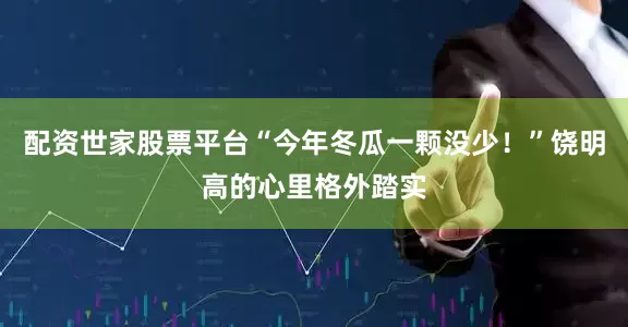 配资世家股票平台“今年冬瓜一颗没少！”饶明高的心里格外踏实