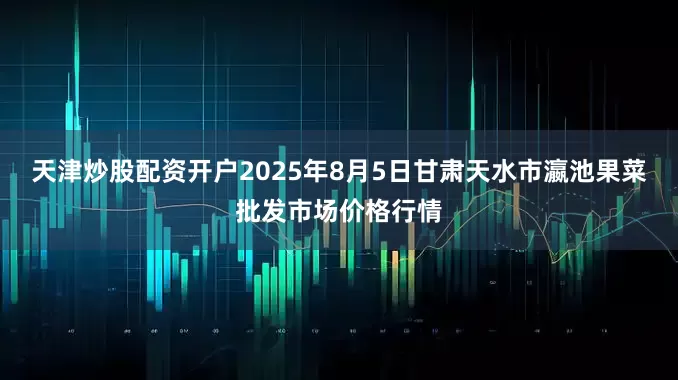 天津炒股配资开户2025年8月5日甘肃天水市瀛池果菜批发市场价格行情