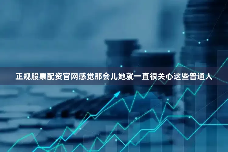 正规股票配资官网感觉那会儿她就一直很关心这些普通人