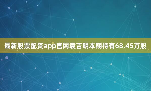 最新股票配资app官网袁吉明本期持有68.45万股