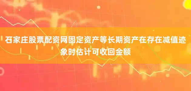 石家庄股票配资网固定资产等长期资产在存在减值迹象时估计可收回金额