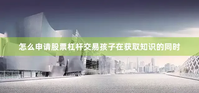 怎么申请股票杠杆交易孩子在获取知识的同时