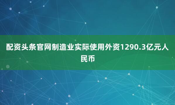 配资头条官网制造业实际使用外资1290.3亿元人民币