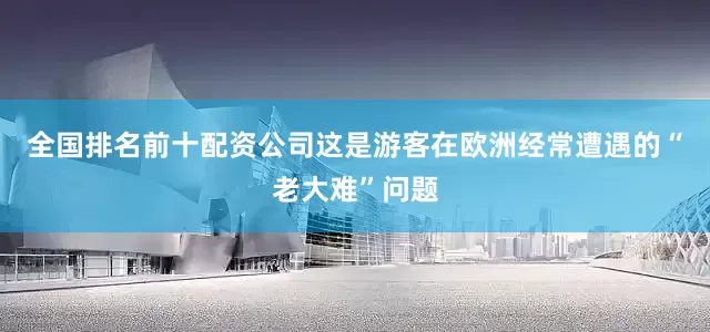 全国排名前十配资公司这是游客在欧洲经常遭遇的“老大难”问题