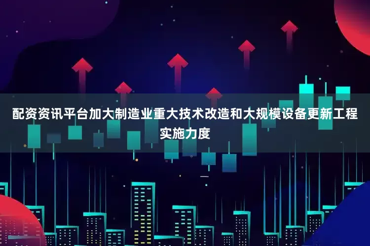 配资资讯平台加大制造业重大技术改造和大规模设备更新工程实施力度