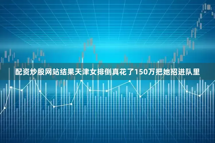 配资炒股网站结果天津女排倒真花了150万把她招进队里