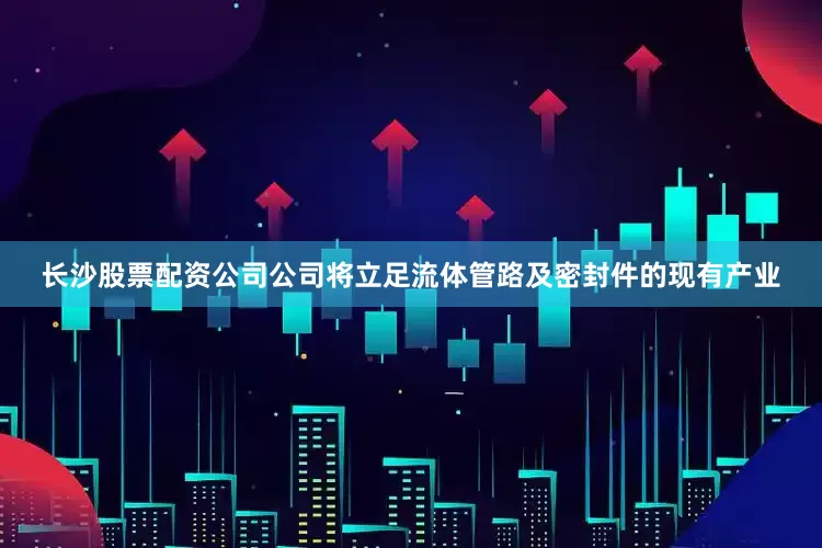 长沙股票配资公司公司将立足流体管路及密封件的现有产业