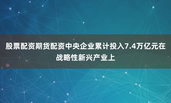 股票配资期货配资中央企业累计投入7.4万亿元在战略性新兴产业上