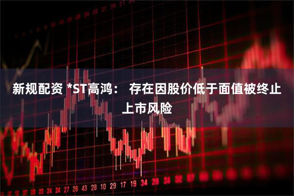 新规配资 *ST高鸿： 存在因股价低于面值被终止上市风险
