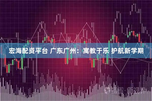 宏海配资平台 广东广州：寓教于乐 护航新学期
