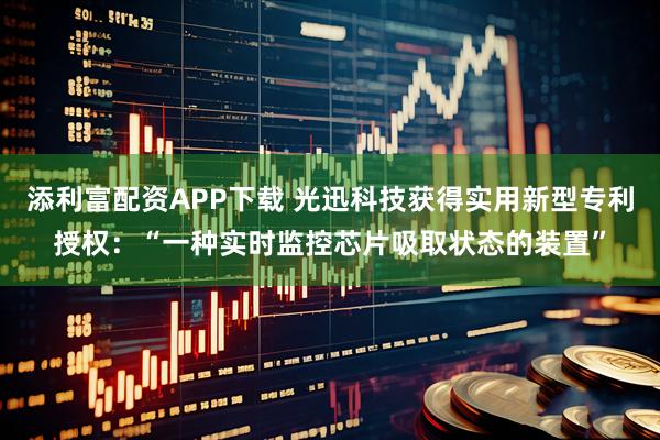添利富配资APP下载 光迅科技获得实用新型专利授权：“一种实时监控芯片吸取状态的装置”