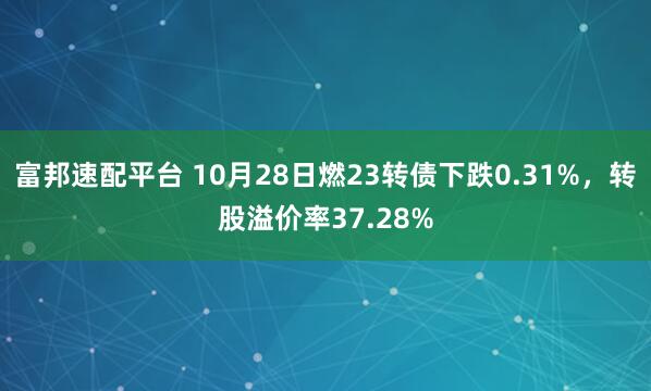 富邦速配平台 10月28日燃23转债下跌0.31%，转股溢价率37.28%