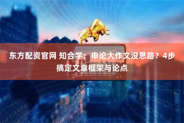 东方配资官网 知合学：申论大作文没思路？4步搞定文章框架与论点