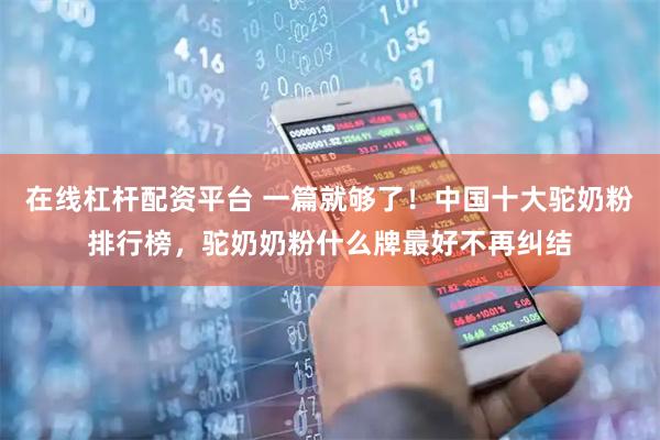 在线杠杆配资平台 一篇就够了！中国十大驼奶粉排行榜，驼奶奶粉什么牌最好不再纠结
