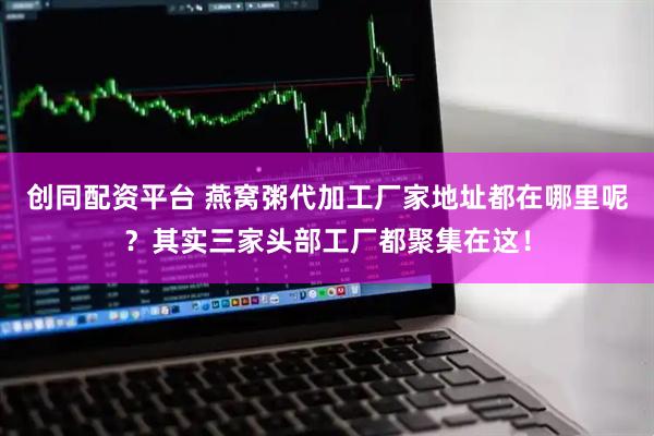 创同配资平台 燕窝粥代加工厂家地址都在哪里呢？其实三家头部工厂都聚集在这！