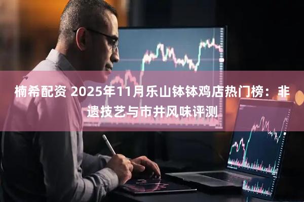 楠希配资 2025年11月乐山钵钵鸡店热门榜：非遗技艺与市井风味评测