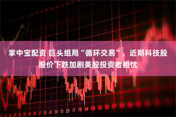 掌中宝配资 巨头组局“循环交易”，近期科技股股价下跌加剧美股投资者担忧