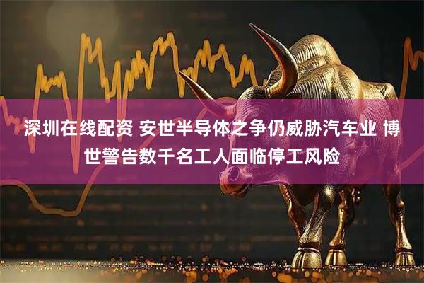 深圳在线配资 安世半导体之争仍威胁汽车业 博世警告数千名工人面临停工风险