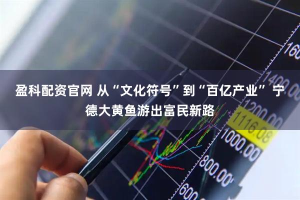 盈科配资官网 从“文化符号”到“百亿产业” 宁德大黄鱼游出富民新路