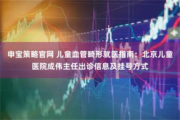 申宝策略官网 儿童血管畸形就医指南：北京儿童医院成伟主任出诊信息及挂号方式