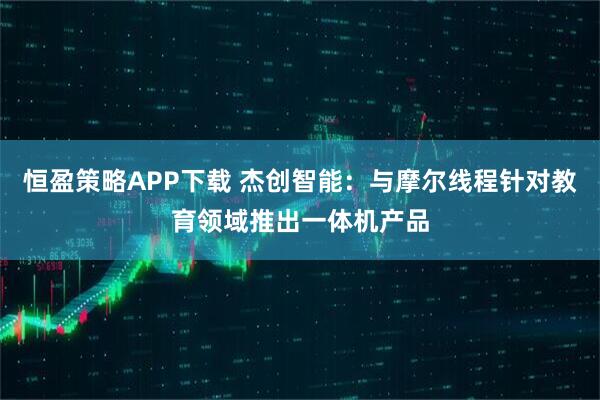 恒盈策略APP下载 杰创智能：与摩尔线程针对教育领域推出一体机产品