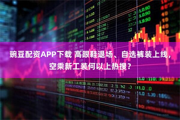 豌豆配资APP下载 高跟鞋退场、自选裤装上线，空乘新工装何以上热搜？