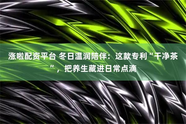 涨啦配资平台 冬日温润陪伴：这款专利“干净茶”，把养生藏进日常点滴