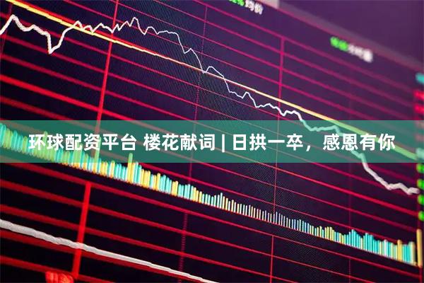 环球配资平台 楼花献词 | 日拱一卒，感恩有你