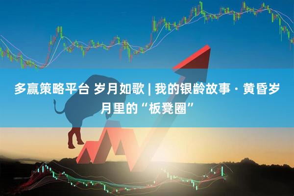 多赢策略平台 岁月如歌 | 我的银龄故事 · 黄昏岁月里的“板凳圈”