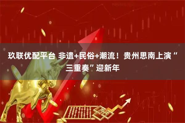 玖联优配平台 非遗+民俗+潮流！贵州思南上演“三重奏”迎新年