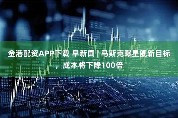 金港配资APP下载 早新闻 | 马斯克曝星舰新目标，成本将下降100倍