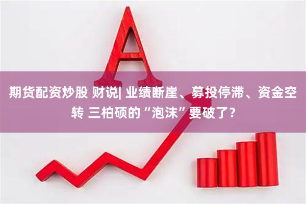 期货配资炒股 财说| 业绩断崖、募投停滞、资金空转 三柏硕的“泡沫”要破了？