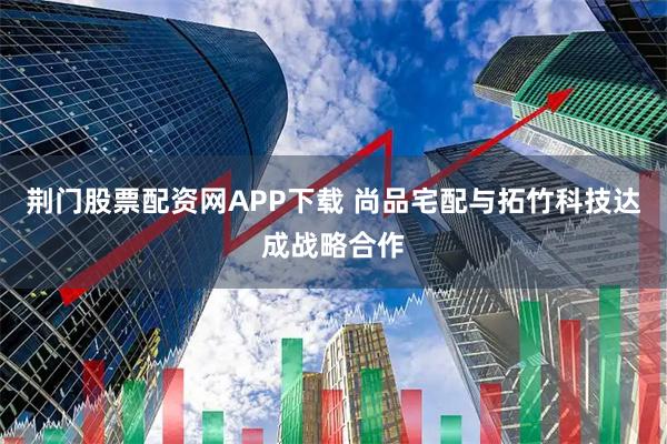 荆门股票配资网APP下载 尚品宅配与拓竹科技达成战略合作