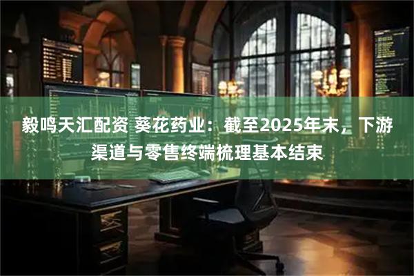 毅鸣天汇配资 葵花药业：截至2025年末，下游渠道与零售终端梳理基本结束