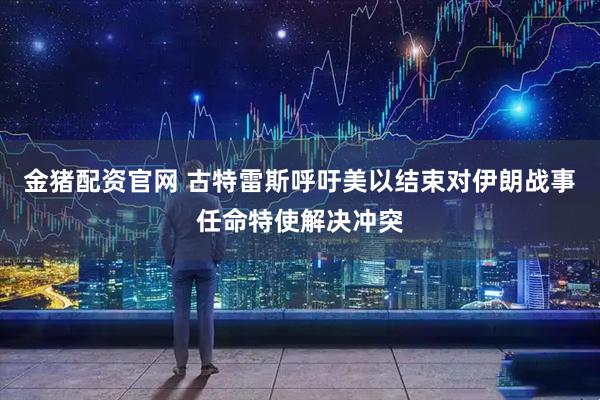 金猪配资官网 古特雷斯呼吁美以结束对伊朗战事　任命特使解决冲突