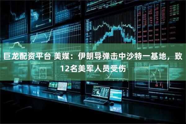 巨龙配资平台 美媒：伊朗导弹击中沙特一基地，致12名美军人员受伤