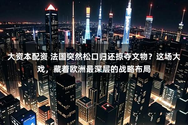 大资本配资 法国突然松口归还掠夺文物？这场大戏，藏着欧洲最深层的战略布局