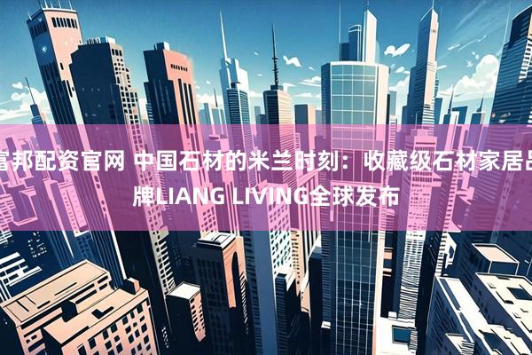 富邦配资官网 中国石材的米兰时刻：收藏级石材家居品牌LIANG LIVING全球发布