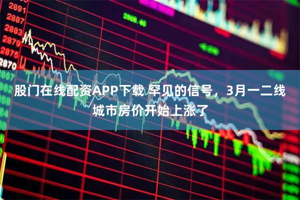 股门在线配资APP下载 罕见的信号，3月一二线城市房价开始上涨了