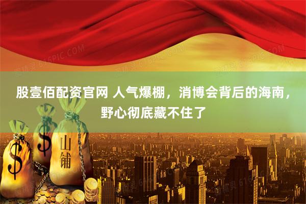 股壹佰配资官网 人气爆棚，消博会背后的海南，野心彻底藏不住了