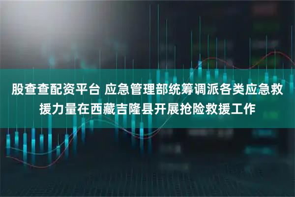 股查查配资平台 应急管理部统筹调派各类应急救援力量在西藏吉隆县开展抢险救援工作